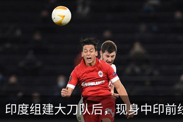 印度组建大刀队后,现身中印前线:印度边境警察司令向莫迪发难?